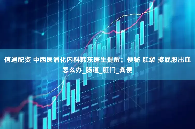 信通配资 中西医消化内科韩东医生提醒：便秘 肛裂 擦屁股出血怎么办_肠道_肛门_粪便