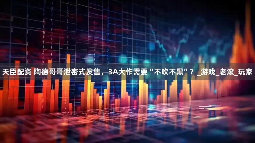 天臣配资 陶德哥哥泄密式发售，3A大作需要“不吹不黑”？_游戏_老滚_玩家