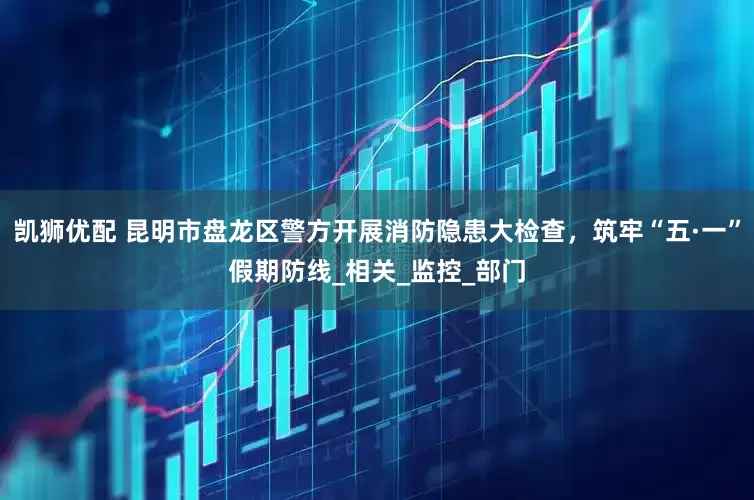 凯狮优配 昆明市盘龙区警方开展消防隐患大检查，筑牢“五·一”假期防线_相关_监控_部门