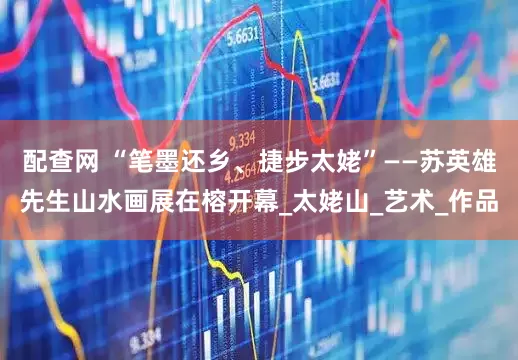 配查网 “笔墨还乡、捷步太姥”——苏英雄先生山水画展在榕开幕_太姥山_艺术_作品