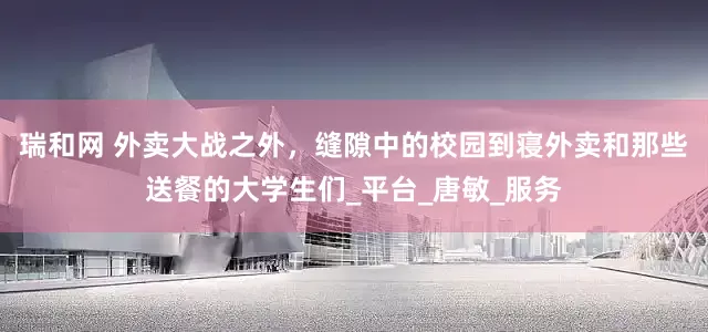 瑞和网 外卖大战之外，缝隙中的校园到寝外卖和那些送餐的大学生们_平台_唐敏_服务