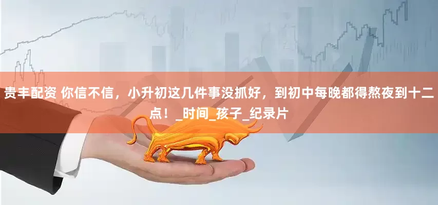 贵丰配资 你信不信，小升初这几件事没抓好，到初中每晚都得熬夜到十二点！_时间_孩子_纪录片