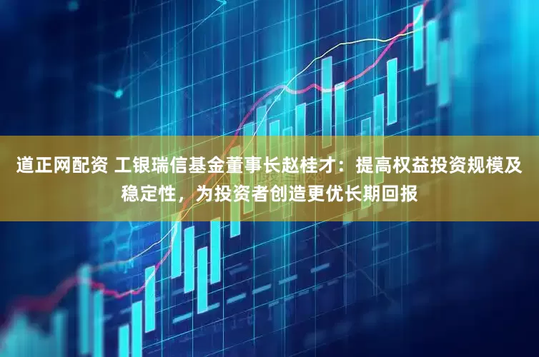 道正网配资 工银瑞信基金董事长赵桂才：提高权益投资规模及稳定性，为投资者创造更优长期回报