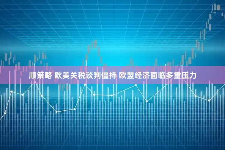 顺策略 欧美关税谈判僵持 欧盟经济面临多重压力