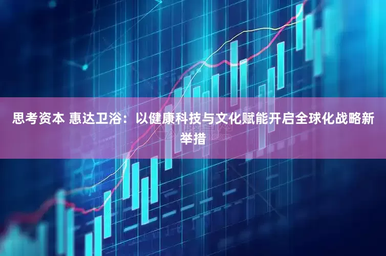 思考资本 惠达卫浴：以健康科技与文化赋能开启全球化战略新举措