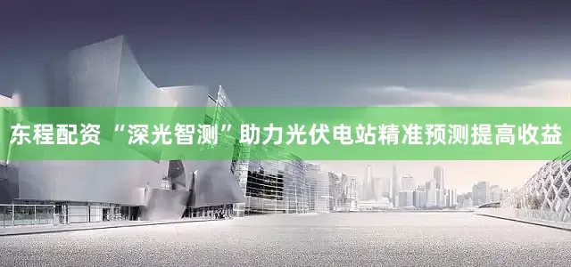 东程配资 “深光智测”助力光伏电站精准预测提高收益