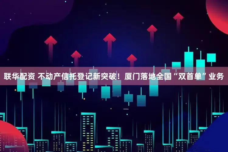 联华配资 不动产信托登记新突破！厦门落地全国“双首单”业务