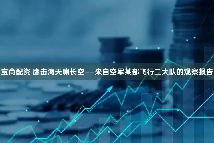 宝尚配资 鹰击海天啸长空——来自空军某部飞行二大队的观察报告