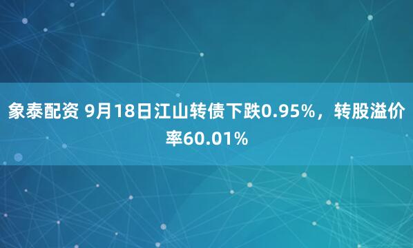 象泰配资 9月18日江山转债下跌0.95%，转股溢价率60.01%