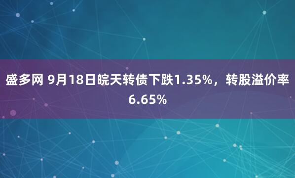 盛多网 9月18日皖天转债下跌1.35%，转股溢价率6.65%