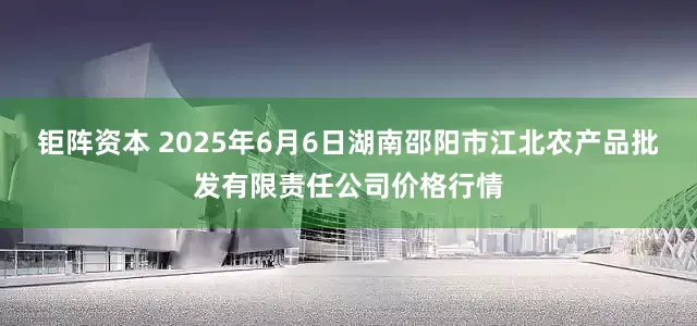钜阵资本 2025年6月6日湖南邵阳市江北农产品批发有限责任公司价格行情