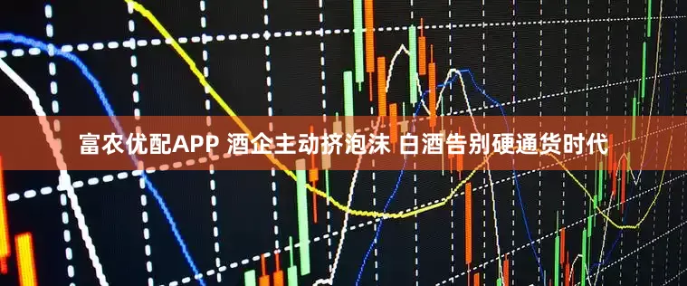 富农优配APP 酒企主动挤泡沫 白酒告别硬通货时代