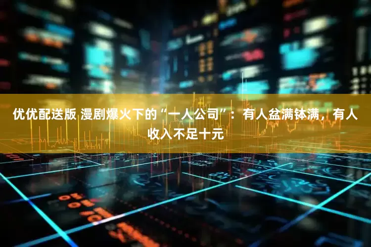 优优配送版 漫剧爆火下的“一人公司”：有人盆满钵满，有人收入不足十元