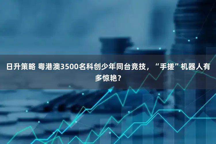 日升策略 粤港澳3500名科创少年同台竞技，“手搓”机器人有多惊艳？