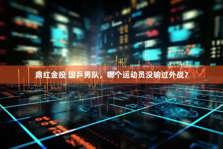 鼎红金投 国乒男队，哪个运动员没输过外战？