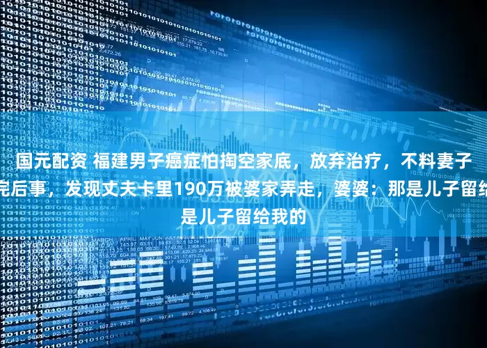 国元配资 福建男子癌症怕掏空家底，放弃治疗，不料妻子料理完后事，发现丈夫卡里190万被婆家弄走，婆婆：那是儿子留给我的