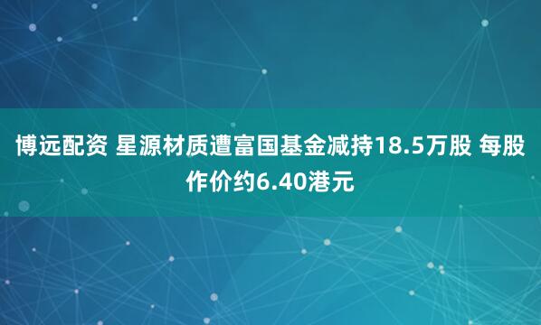博远配资 星源材质遭富国基金减持18.5万股 每股作价约6.40港元