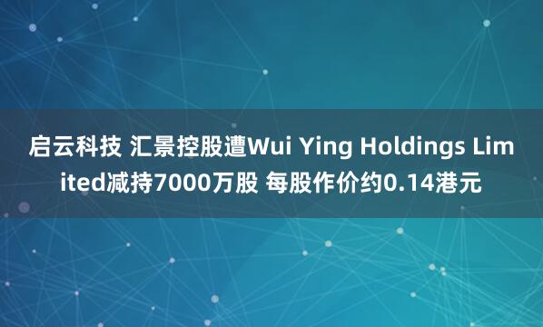 启云科技 汇景控股遭Wui Ying Holdings Limited减持7000万股 每股作价约0.14港元